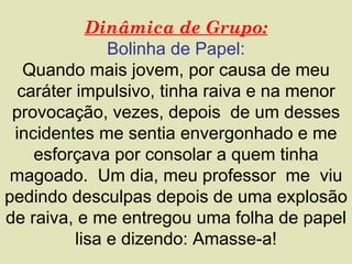 Dinâmica de Grupo:
               Bolinha de Papel:
   Quando mais jovem, por causa de meu
  caráter impulsivo, tinha raiva e na menor
 provocação, vezes, depois de um desses
 incidentes me sentia envergonhado e me
    esforçava por consolar a quem tinha
 magoado. Um dia, meu professor me viu
pedindo desculpas depois de uma explosão
de raiva, e me entregou uma folha de papel
          lisa e dizendo: Amasse-a!
 