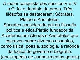 A maior conquista dos séculos V e IV
    a.C. foi o domínio da prosa. Três
   filósofos se destacaram: Sócrates,
           Platão e Aristóteles.
  Sócrates considerado pai da filosofia
   política e ética,Platão fundador da
 Academia em Atenas e Aristóteles que
   escreveu sobre diversos assuntos,
como física, poesia, zoologia, a retórica
     da lógica do governo e biografia.
(enciclopédia de conhecimentos gerais)
 