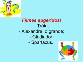 Filmes sugeridos!
         - Tróia;
- Alexandre, o grande;
      - Gladiador;
     - Spartacus.
 