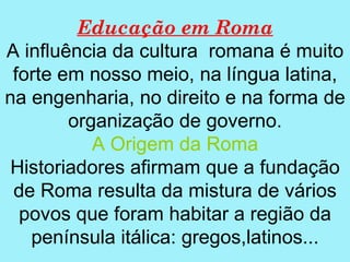 Educação em Roma
A influência da cultura romana é muito
 forte em nosso meio, na língua latina,
na engenharia, no direito e na forma de
        organização de governo.
           A Origem da Roma
 Historiadores afirmam que a fundação
 de Roma resulta da mistura de vários
  povos que foram habitar a região da
   península itálica: gregos,latinos...
 