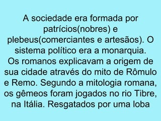 A sociedade era formada por
           patrícios(nobres) e
 plebeus(comerciantes e artesãos). O
   sistema político era a monarquia.
 Os romanos explicavam a origem de
sua cidade através do mito de Rômulo
e Remo. Segundo a mitologia romana,
os gêmeos foram jogados no rio Tibre,
  na Itália. Resgatados por uma loba
 