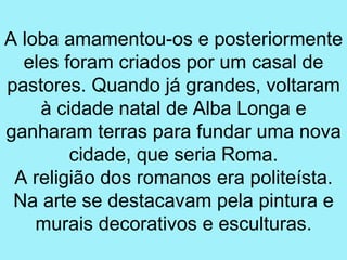 A loba amamentou-os e posteriormente
  eles foram criados por um casal de
pastores. Quando já grandes, voltaram
    à cidade natal de Alba Longa e
ganharam terras para fundar uma nova
        cidade, que seria Roma.
 A religião dos romanos era politeísta.
 Na arte se destacavam pela pintura e
    murais decorativos e esculturas.
 