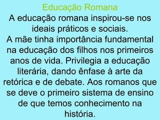 Educação Romana
  A educação romana inspirou-se nos
         ideais práticos e sociais.
 A mãe tinha importância fundamental
 na educação dos filhos nos primeiros
  anos de vida. Privilegia a educação
    literária, dando ênfase à arte da
retórica e de debate. Aos romanos que
 se deve o primeiro sistema de ensino
    de que temos conhecimento na
                  história.
 