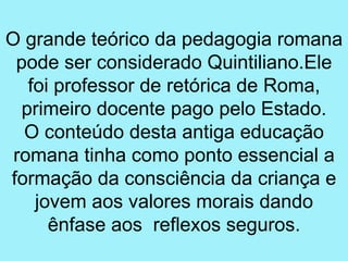 O grande teórico da pedagogia romana
 pode ser considerado Quintiliano.Ele
   foi professor de retórica de Roma,
  primeiro docente pago pelo Estado.
  O conteúdo desta antiga educação
 romana tinha como ponto essencial a
formação da consciência da criança e
    jovem aos valores morais dando
      ênfase aos reflexos seguros.
 