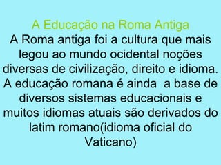 A Educação na Roma Antiga
 A Roma antiga foi a cultura que mais
   legou ao mundo ocidental noções
diversas de civilização, direito e idioma.
A educação romana é ainda a base de
   diversos sistemas educacionais e
muitos idiomas atuais são derivados do
     latim romano(idioma oficial do
               Vaticano)
 