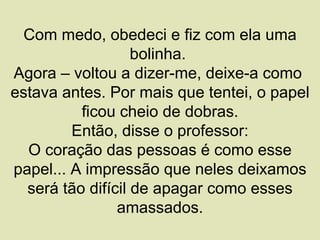 Com medo, obedeci e fiz com ela uma
                   bolinha.
Agora – voltou a dizer-me, deixe-a como
estava antes. Por mais que tentei, o papel
          ficou cheio de dobras.
         Então, disse o professor:
  O coração das pessoas é como esse
papel... A impressão que neles deixamos
  será tão difícil de apagar como esses
                amassados.
 