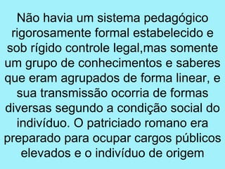 Não havia um sistema pedagógico
 rigorosamente formal estabelecido e
sob rígido controle legal,mas somente
um grupo de conhecimentos e saberes
que eram agrupados de forma linear, e
  sua transmissão ocorria de formas
diversas segundo a condição social do
  indivíduo. O patriciado romano era
preparado para ocupar cargos públicos
   elevados e o indivíduo de origem
 