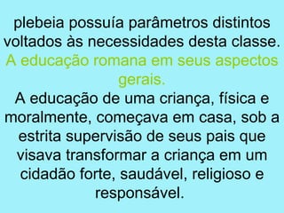 plebeia possuía parâmetros distintos
voltados às necessidades desta classe.
A educação romana em seus aspectos
                 gerais.
 A educação de uma criança, física e
moralmente, começava em casa, sob a
  estrita supervisão de seus pais que
  visava transformar a criança em um
  cidadão forte, saudável, religioso e
             responsável.
 
