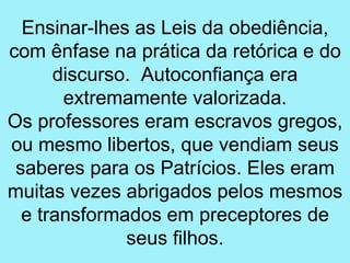 Ensinar-lhes as Leis da obediência,
com ênfase na prática da retórica e do
      discurso. Autoconfiança era
       extremamente valorizada.
Os professores eram escravos gregos,
ou mesmo libertos, que vendiam seus
 saberes para os Patrícios. Eles eram
muitas vezes abrigados pelos mesmos
  e transformados em preceptores de
              seus filhos.
 