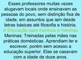 Esses professores muitas vezes
 alugavam locais onde ensinavam as
pessoas do povo, sem distinção fixa de
  idade, em assuntos que iam desde
 letras básicas até filosofia e história.
 A Educação para meninos e meninas
 Meninas: Treinadas pelas mães nas
 práticas domésticas. Aprendiam ler e
     escrever, porém sem acesso a
 educação superior. Elas se casavam
       com a idade de doze anos.
 
