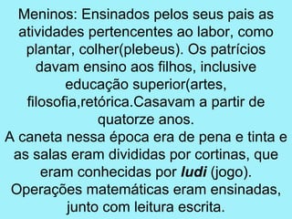 Meninos: Ensinados pelos seus pais as
  atividades pertencentes ao labor, como
   plantar, colher(plebeus). Os patrícios
     davam ensino aos filhos, inclusive
          educação superior(artes,
   filosofia,retórica.Casavam a partir de
                quatorze anos.
A caneta nessa época era de pena e tinta e
 as salas eram divididas por cortinas, que
      eram conhecidas por ludi (jogo).
 Operações matemáticas eram ensinadas,
           junto com leitura escrita.
 