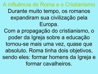 A influência de Roma e o Cristianismo
  Durante muito tempo, os romanos
   expandiram sua civilização pela
                Europa.
 Com a propagação do cristianismo, o
  poder da Igreja sobre a educação
 tornou-se mais uma vez, quase que
 absoluto. Roma tinha dois objetivos,
sendo eles: formar homens da Igreja e
          formar cavalheiros.
 