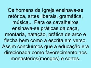 Os homens da Igreja ensinava-se
    retórica, artes liberais, gramática,
      música... Para os cavalheiros
      ensinava-se práticas da caça,
  montaria, natação, prática de arco e
 flecha bem como a escrita em verso.
Assim concluímos que a educação era
 direcionada como favorecimento aos
     monastérios(monges) e cortes.
 