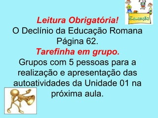 Leitura Obrigatória!
O Declínio da Educação Romana
            Página 62.
      Tarefinha em grupo.
 Grupos com 5 pessoas para a
 realização e apresentação das
autoatividades da Unidade 01 na
           próxima aula.
 