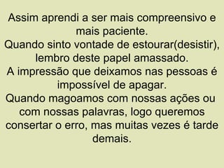 Assim aprendi a ser mais compreensivo e
              mais paciente.
Quando sinto vontade de estourar(desistir),
     lembro deste papel amassado.
A impressão que deixamos nas pessoas é
          impossível de apagar.
Quando magoamos com nossas ações ou
   com nossas palavras, logo queremos
consertar o erro, mas muitas vezes é tarde
                  demais.
 
