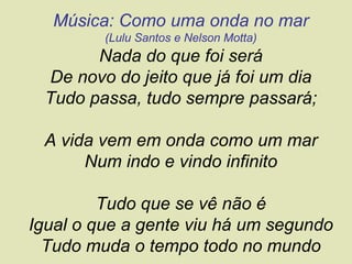 Música: Como uma onda no mar
         (Lulu Santos e Nelson Motta)
       Nada do que foi será
 De novo do jeito que já foi um dia
 Tudo passa, tudo sempre passará;

 A vida vem em onda como um mar
      Num indo e vindo infinito

         Tudo que se vê não é
Igual o que a gente viu há um segundo
  Tudo muda o tempo todo no mundo
 
