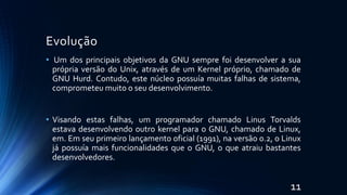 Evolução
• Um dos principais objetivos da GNU sempre foi desenvolver a sua
própria versão do Unix, através de um Kernel próprio, chamado de
GNU Hurd. Contudo, este núcleo possuía muitas falhas de sistema,
comprometeu muito o seu desenvolvimento.
• Visando estas falhas, um programador chamado Linus Torvalds
estava desenvolvendo outro kernel para o GNU, chamado de Linux,
em. Em seu primeiro lançamento oficial (1991), na versão 0.2, o Linux
já possuía mais funcionalidades que o GNU, o que atraiu bastantes
desenvolvedores.
11
 