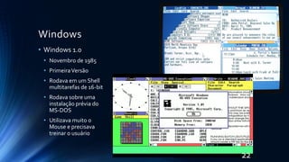 Windows
• Windows 1.0
• Novembro de 1985
• PrimeiraVersão
• Rodava em um Shell
multitarefas de 16-bit
• Rodava sobre uma
instalação prévia do
MS-DOS
• Utilizava muito o
Mouse e precisava
treinar o usuário
22
 