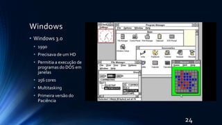 Windows
• Windows 3.0
• 1990
• Precisava de um HD
• Permitia a execução de
programas do DOS em
janelas
• 256 cores
• Multitasking
• Primeira versão do
Paciência
24
 