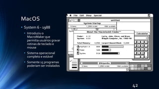 MacOS
• System 6 - 1988
• Introduziu o
MacroMaker que
permitia usuários gravar
rotinas de teclado e
mouse
• Sistema operacional
completo e estável
• Somente 15 programas
poderiam ser instalados
42
 