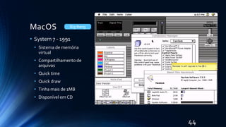MacOS
• System 7 - 1991
• Sistema de memória
virtual
• Compartilhamento de
arquivos
• Quick time
• Quick draw
• Tinha mais de 1MB
• Disponível em CD
Big Bang
44
 
