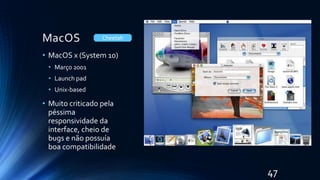 MacOS
• MacOS x (System 10)
• Março 2001
• Launch pad
• Unix-based
• Muito criticado pela
péssima
responsividade da
interface, cheio de
bugs e não possuía
boa compatibilidade
Cheetah
47
 