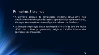Primeiros Sistemas
• A primeira geração da computação moderna (1945-1955) não
trabalhava com o conceito de sistema operacional propriamente dito,
visto que as operações eram configuradas através de hardware.
• A principal implicação desta abordagem é o fato de que era muito
difícil criar rotinas programáveis, exigindo trabalho intenso dos
operadores de máquinas.
5
 