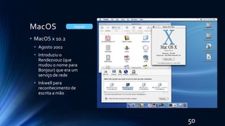 MacOS
• MacOS x 10.2
• Agosto 2002
• Introduziu o
Rendezvouz (que
mudou o nome para
Bonjour) que era um
serviço de rede
• Inkwell para
reconhecimento de
escrita a mão
Jaguar
50
 