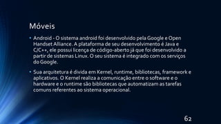 Móveis
• Android - O sistema android foi desenvolvido pela Google e Open
Handset Alliance. A plataforma de seu desenvolvimento é Java e
C/C++, ele possui licença de código-aberto já que foi desenvolvido a
partir de sistemas Linux. O seu sistema é integrado com os serviços
do Google.
• Sua arquitetura é divida em Kernel, runtime, bibliotecas, framework e
aplicativos. O Kernel realiza a comunicação entre o software e o
hardware e o runtime são bibliotecas que automatizam as tarefas
comuns referentes ao sistema operacional.
62
 