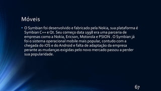 Móveis
• O Symbian foi desenvolvido e fabricado pela Nokia, sua plataforma é
Symbian C++ e Qt. Seu começo data 1998 era uma parceria de
empresas como a Nokia, Ericson, Motorola e PSION . O Symbian já
foi o sistema operacional mobile mais popular, contudo com a
chegada do iOS e do Android e falta de adaptação da empresa
perante as mudanças exigidas pelo novo mercado passou a perder
sua popularidade.
67
 
