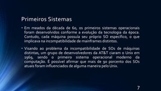 Primeiros Sistemas
• Em meados da década de 60, os primeiros sistemas operacionais
foram desenvolvidos conforme a evolução da tecnologia da época.
Contudo, cada máquina possuía seu próprio SO específico, o que
implicava na incompatibilidade de mainframes distintos.
• Visando ao problema da incompatibilidade de SOs de máquinas
distintas, um grupo de desenvolvedores da AT&T ciaram o Unix em
1969, sendo o primeiro sistema operacional moderno da
computação. É possível afirmar que mais de 90 porcento dos SOs
atuais foram influenciados de alguma maneira pelo Unix.
7
 