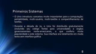 Primeiros Sistemas
• O Unix introduziu conceitos muito importantes para a computação:
portabilidade, multi-usuário, multi-tarefas e compartilhamento de
tarefas.
• Durante a década de 70, o Unix foi distribuído gratuitamente
(incluindo seu código fonte) para universidades e órgãos
governamentais norte-americanos, o que conferiu muita
popularidade a este sistema. Sua interface era totalmente em modo
texto sem interface gráfica
8
 
