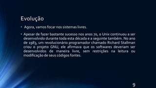 Evolução
• Agora, vamos focar nos sistemas livres.
• Apesar de fazer bastante sucesso nos anos 70, o Unix continuou a ser
desenvolvido durante toda esta década e a seguinte também. No ano
de 1983, um revolucionário programador chamado Richard Stallman
criou o projeto GNU, ele afirmava que os softwares deveriam ser
desenvolvidos de maneira livre, sem restrições na leitura ou
modificação de seus códigos fontes.
9
 