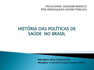 Educadora: Maria Virginia da Silva
Disciplina: O mercado de saúde privada no Brasil
HISTÓRIA DAS POLÍTICAS DE
SAÚDE NO BRASIL
 
