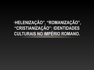 “HELENIZAÇÃO”, “ROMANIZAÇÃO”,
“CRISTIANIZAÇÃO”: IDENTIDADES
CULTURAIS NO IMPÉRIO ROMANO.
 