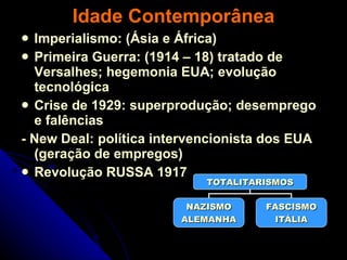 Idade Contemporânea Imperialismo: (Ásia e África) Primeira Guerra: (1914 – 18) tratado de Versalhes; hegemonia EUA; evolução tecnológica Crise de 1929: superprodução; desemprego e falências - New Deal: política intervencionista dos EUA (geração de empregos) Revolução RUSSA 1917 TOTALITARISMOS NAZISMO ALEMANHA FASCISMO ITÁLIA 