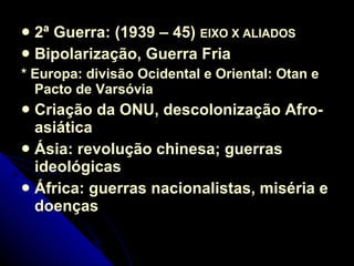 2ª Guerra: (1939 – 45)  EIXO X ALIADOS  Bipolarização, Guerra Fria * Europa: divisão Ocidental e Oriental: Otan e Pacto de Varsóvia Criação da ONU, descolonização Afro-asiática Ásia: revolução chinesa; guerras ideológicas África: guerras nacionalistas, miséria e doenças  
