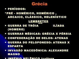 Grécia PERÍODOS:  *PRÉ - HOMÉRICO, HOMÉRICO , ARCAICO, CLÁSSICO, HELENÍSTICO LEMBRETES GUERRA DE TRÓIA  ILÍADA (HOMERO) GUERRAS MÉDICAS: GRÉCIA X PÉRSIA CONFEDERAÇÃO DE DELOS: ATENAS GUERRA DO PELOPONESO: ATENAS X ESPARTA INVASÃO MACEDÔNICA: ALEXANDRE MAGNO IMPÉRIO HELÊNICO (cultura helenística) CULTURA: FILOSOFIA; TEATRO; ESPORTES; MATEMÁTICA; HISTÓRIA, RELIGIÃO 