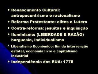 Renascimento Cultural: antropocentrismo e racionalismo  Reforma Protestante: elites e Lutero  Contra-reforma: jesuítas e inquisição  Iluminismo: (LIBERDADE E RAZÃO)  burguesia, individualismo *  Liberalismo Econômico: fim da intervenção estatal, economia livre e capitalismo industrial Independência dos EUA: 1776  