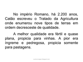No império Romano, há 2.200 anos,
Catão escreveu o Tratado da Agricultura
onde enumerou nove tipos de terras em
ordem decresceste de qualidade.
A melhor qualidade era fértil e quase
plana, propicia para vinhas. A pior era
íngreme e pedregosa, propicia somente
para pastagens.
carolcorreageo.blogspot.com
 