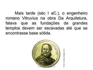 Mais tarde (séc I aC.), o engenheiro
romano Vitruvius na obra Da Arquitetura,
falava que as fundações de grandes
templos devem ser escavadas até que se
encontrasse base sólida.
Fonte:romanatoz.blogspot.com-
carolcorreageo.blogspot.com
 
