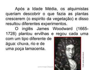 Após a Idade Média, os alquimistas
queriam descobrir o que fazia as plantas
crescerem (o espirito da vegetação) e disso
resultou diferentes experimentos.
O inglês James Woodward (1665-
1728) plantou ervilhas e regou cada uma
com um tipo diferente de
água: chuva, rio e de
uma poça lamacenta.
Fonte:adulao.webnode.pt-
carolcorreageo.blogspot.com
 