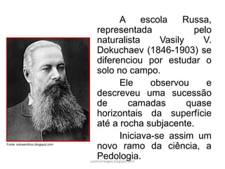 A escola Russa,
representada pelo
naturalista Vasily V.
Dokuchaev (1846-1903) se
diferenciou por estudar o
solo no campo.
Ele observou e
descreveu uma sucessão
de camadas quase
horizontais da superfície
até a rocha subjacente.
Iniciava-se assim um
novo ramo da ciência, a
Pedologia.
Fonte: solosemfoco.blogspot.com
carolcorreageo.blogspot.com
 