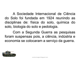 A Sociedade Internacional de Ciência
do Solo foi fundada em 1924 reunindo as
disciplinas de: física do solo, química do
solo, biologia do solo e pedologia.
Com a Segunda Guerra as pesquisas
foram suspensas pois, a ciência, indústria e
economia se colocaram a serviço da guerra.
carolcorreageo.blogspot.com
 