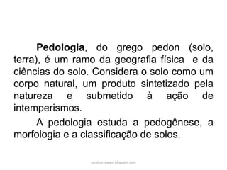 Pedologia, do grego pedon (solo,
terra), é um ramo da geografia física e da
ciências do solo. Considera o solo como um
corpo natural, um produto sintetizado pela
natureza e submetido à ação de
intemperismos.
A pedologia estuda a pedogênese, a
morfologia e a classificação de solos.
carolcorreageo.blogspot.com
 