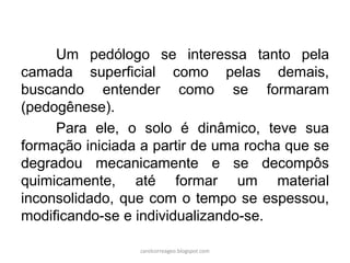 Um pedólogo se interessa tanto pela
camada superficial como pelas demais,
buscando entender como se formaram
(pedogênese).
Para ele, o solo é dinâmico, teve sua
formação iniciada a partir de uma rocha que se
degradou mecanicamente e se decompôs
quimicamente, até formar um material
inconsolidado, que com o tempo se espessou,
modificando-se e individualizando-se.
carolcorreageo.blogspot.com
 