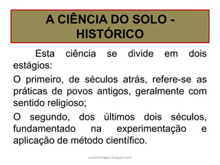 A CIÊNCIA DO SOLO -
HISTÓRICO
Esta ciência se divide em dois
estágios:
O primeiro, de séculos atrás, refere-se as
práticas de povos antigos, geralmente com
sentido religioso;
O segundo, dos últimos dois séculos,
fundamentado na experimentação e
aplicação de método científico.
carolcorreageo.blogspot.com
 