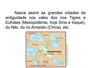Nasce assim as grandes cidades da
antiguidade nos vales dos rios Tigres e
Eufrates (Mesopotâmia, hoje Síria e Iraque),
do Nilo, do rio Amarelo (China), etc.
Fonte:professor-josimar.blogspot.com-
carolcorreageo.blogspot.com
 