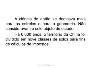 A ciência de então se dedicava mais
para as estrelas e para a geometria. Não
consideravam o solo objeto de estudo.
Há 6.600 anos, o território da China foi
dividido em nove classes de solos para fins
de cálculos de impostos.
carolcorreageo.blogspot.com
 