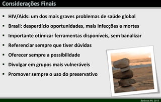 Barbosa AN, 2013
 HIV/Aids: um dos mais graves problemas de saúde global
 Brasil: desperdício oportunidades, mais infecções e mortes
 Importante otimizar ferramentas disponíveis, sem banalizar
 Referenciar sempre que tiver dúvidas
 Oferecer sempre a possibilidade
 Divulgar em grupos mais vulneráveis
 Promover sempre o uso do preservativo
 